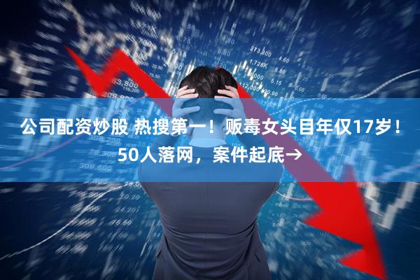 公司配资炒股 热搜第一！贩毒女头目年仅17岁！50人落网，案件起底→