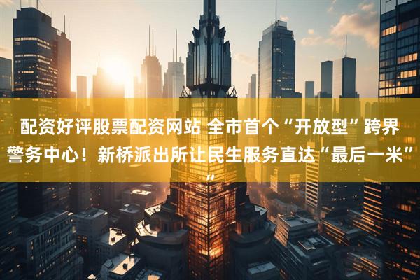 配资好评股票配资网站 全市首个“开放型”跨界警务中心！新桥派出所让民生服务直达“最后一米”