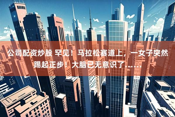 公司配资炒股 罕见！马拉松赛道上，一女子突然踢起正步！大脑已无意识了……