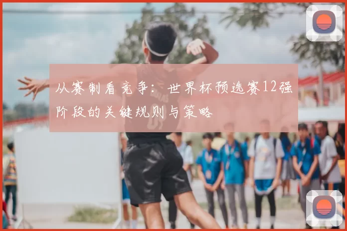 从赛制看竞争：世界杯预选赛12强阶段的关键规则与策略