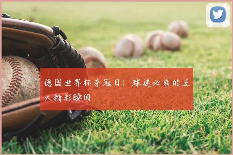 德国世界杯夺冠日：球迷必看的五大精彩瞬间