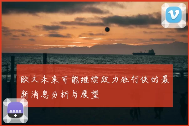 欧文未来可能继续效力独行侠的最新消息分析与展望