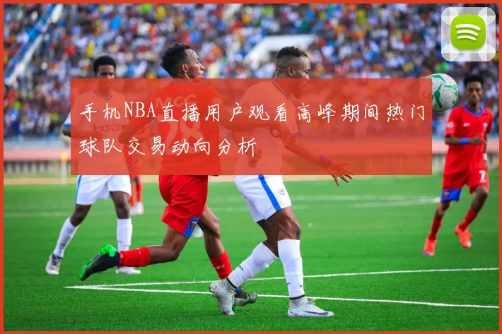 手机NBA直播用户观看高峰期间热门球队交易动向分析