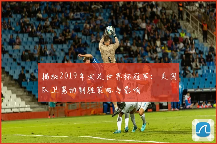 揭秘2019年女足世界杯冠军:美国队卫冕的制胜策略与影响