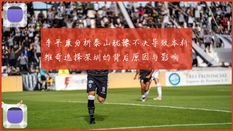 李平康分析泰山犹豫不决导致本科维奇选择深圳的背后原因与影响