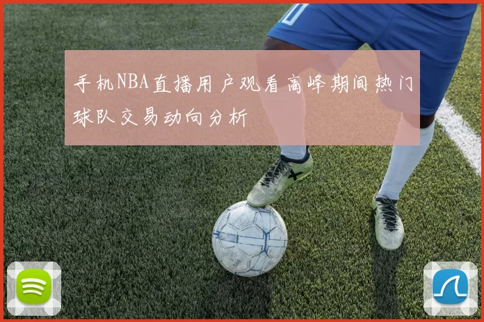 手机NBA直播用户观看高峰期间热门球队交易动向分析