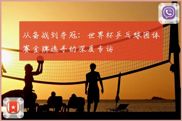 从备战到夺冠：世界杯乒乓球团体赛金牌选手的深度专访