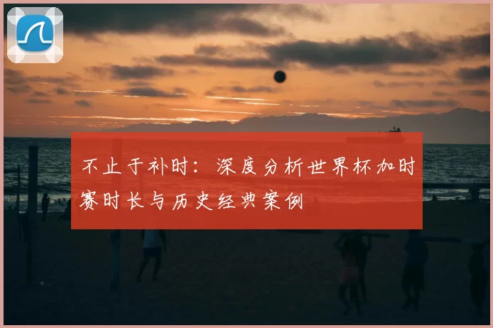 不止于补时：深度分析世界杯加时赛时长与历史经典案例