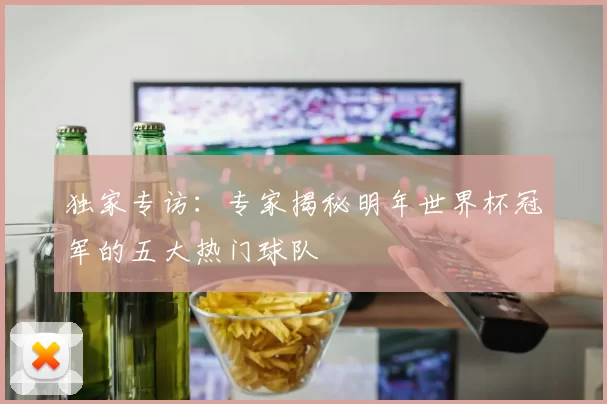 独家专访：专家揭秘明年世界杯冠军的五大热门球队