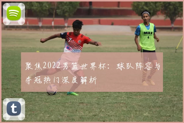 聚焦2022男篮世界杯：球队阵容与夺冠热门深度解析