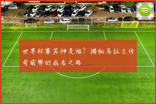 世界杯赛苏神是谁？揭秘乌拉圭传奇前锋的成名之路