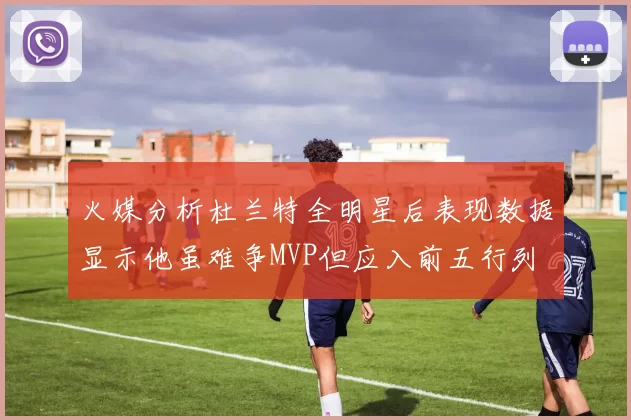 火媒分析杜兰特全明星后表现数据显示他虽难争MVP但应入前五行列