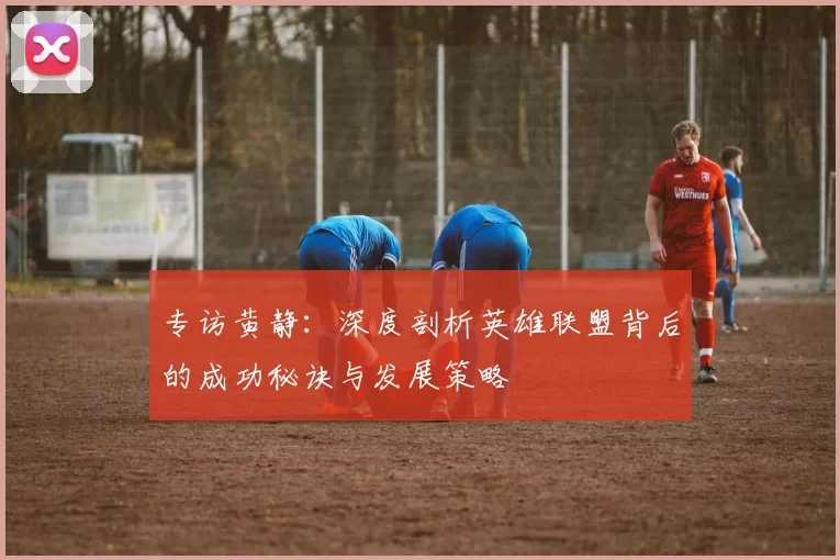 专访黄静:深度剖析英雄联盟背后的成功秘诀与发展策略