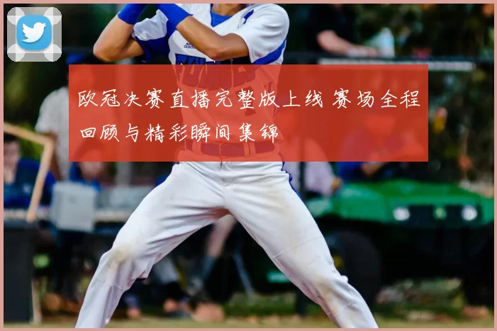 欧冠决赛直播完整版上线 赛场全程回顾与精彩瞬间集锦