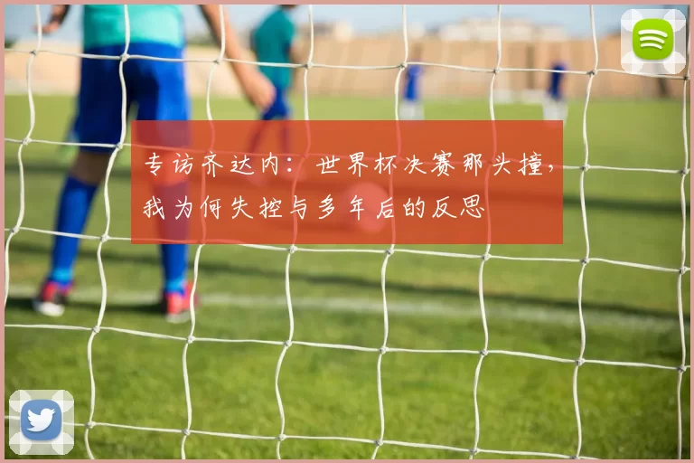 专访齐达内:世界杯决赛那头撞,我为何失控与多年后的反思