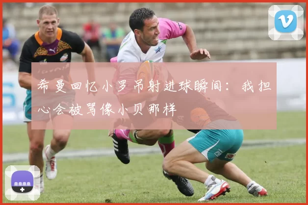 希曼回忆小罗吊射进球瞬间：我担心会被骂像小贝那样