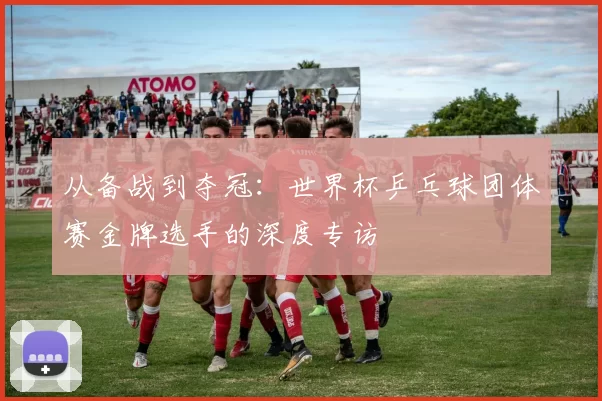 从备战到夺冠:世界杯乒乓球团体赛金牌选手的深度专访