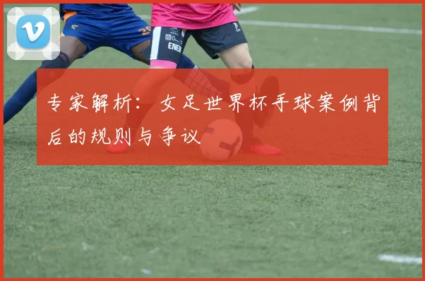 专家解析：女足世界杯手球案例背后的规则与争议