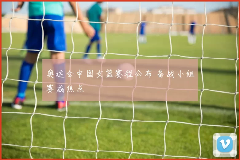 奥运会中国女篮赛程公布 备战小组赛成焦点