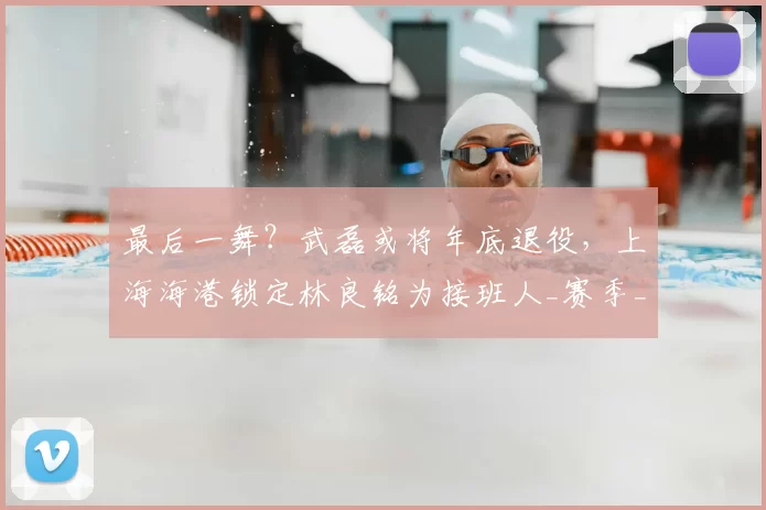 最后一舞？武磊或将年底退役，上海海港锁定林良铭为接班人_赛季_球迷_助攻