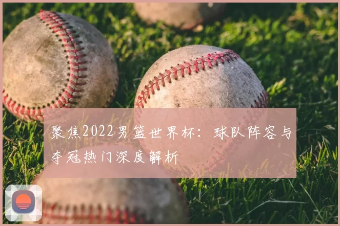 聚焦2022男篮世界杯:球队阵容与夺冠热门深度解析