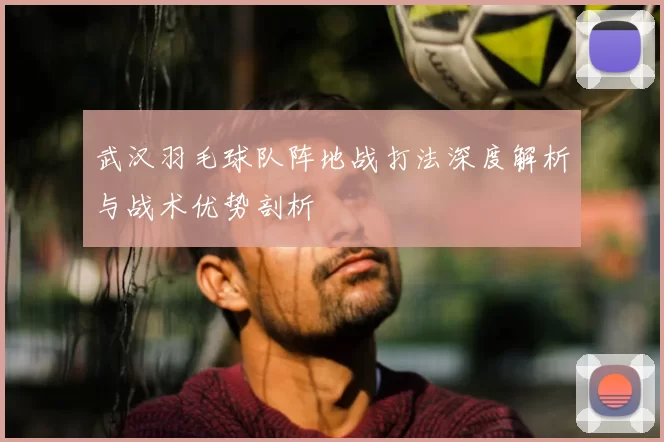 武汉羽毛球队阵地战打法深度解析与战术优势剖析