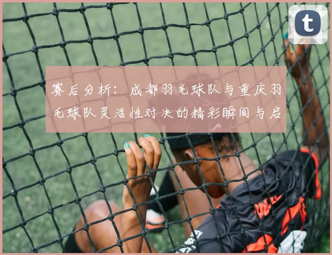 赛后分析：成都羽毛球队与重庆羽毛球队灵活性对决的精彩瞬间与启示