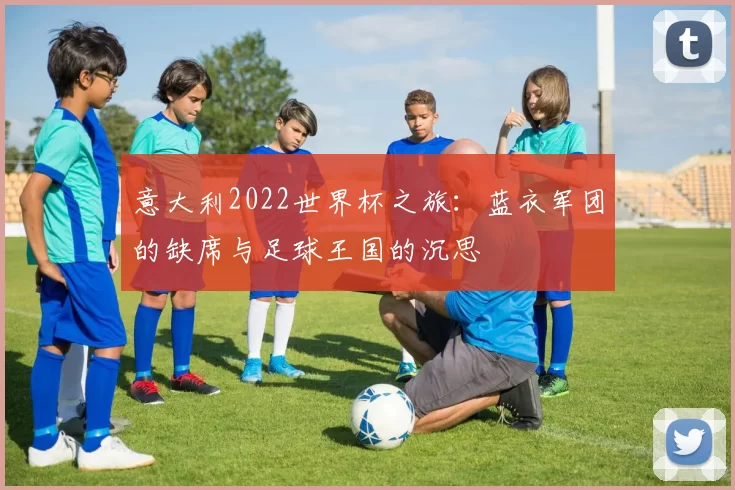 意大利2022世界杯之旅：蓝衣军团的缺席与足球王国的沉思