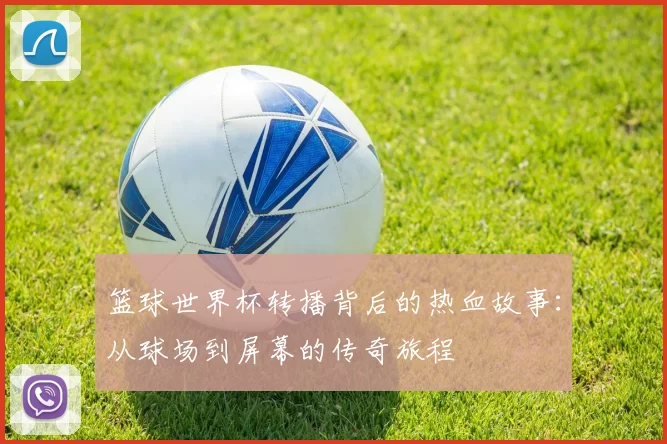 篮球世界杯转播背后的热血故事：从球场到屏幕的传奇旅程