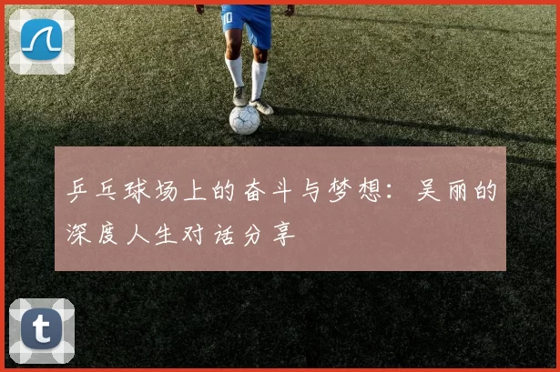 乒乓球场上的奋斗与梦想：吴丽的深度人生对话分享