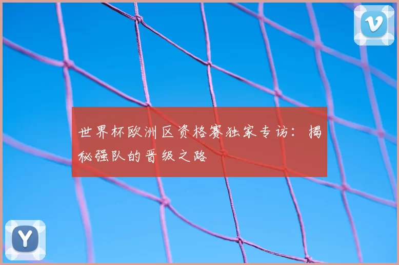 世界杯欧洲区资格赛独家专访：揭秘强队的晋级之路