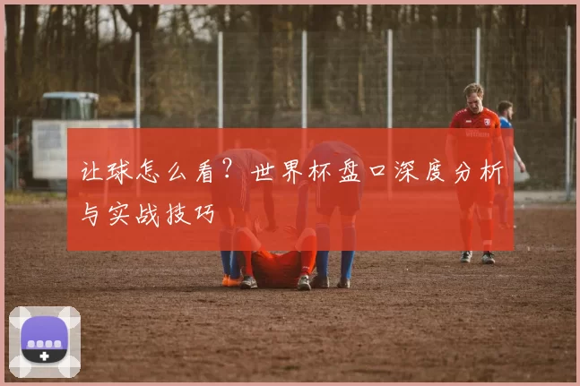 让球怎么看?世界杯盘口深度分析与实战技巧