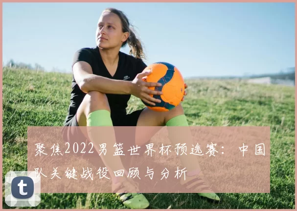 聚焦2022男篮世界杯预选赛:中国队关键战役回顾与分析