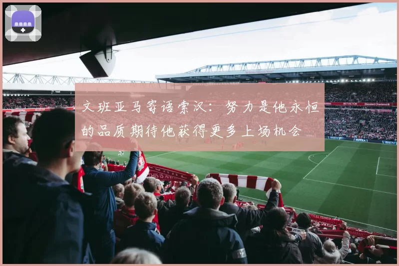 文班亚马寄语索汉:努力是他永恒的品质期待他获得更多上场机会