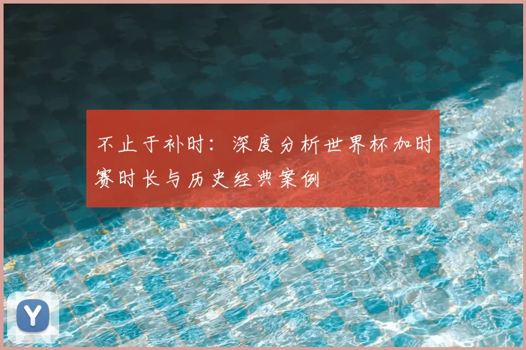 不止于补时：深度分析世界杯加时赛时长与历史经典案例