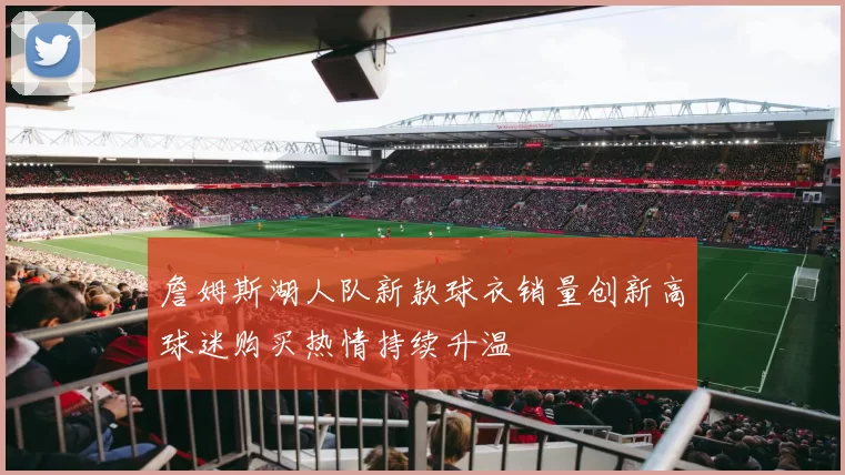 詹姆斯湖人队新款球衣销量创新高球迷购买热情持续升温