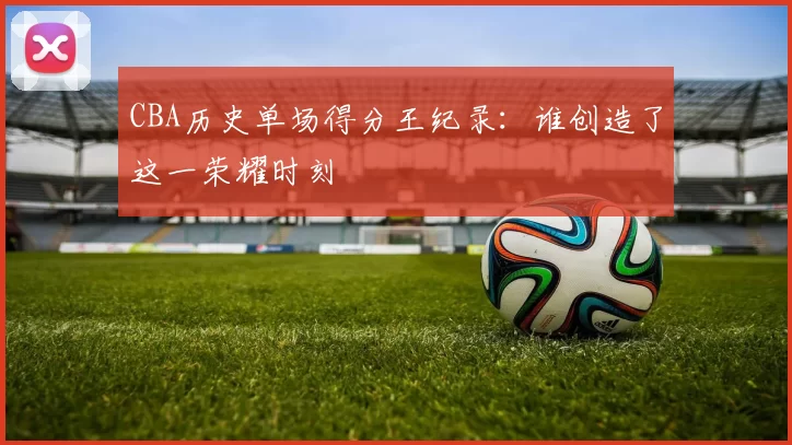 CBA历史单场得分王纪录：谁创造了这一荣耀时刻