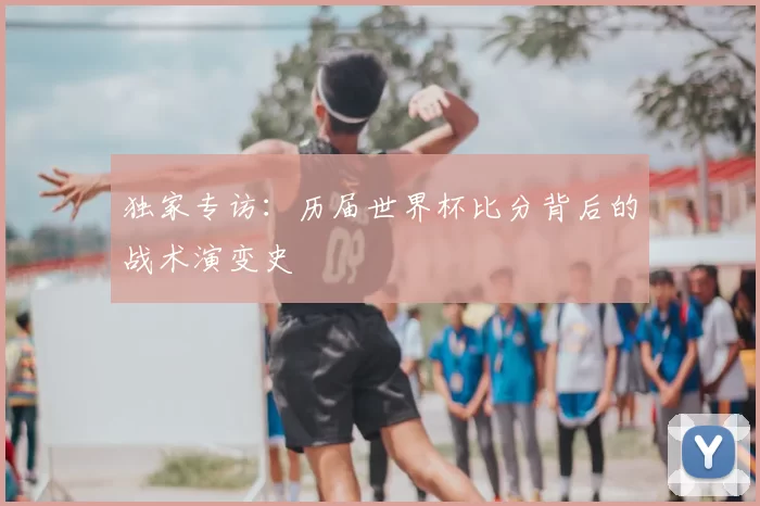 独家专访:历届世界杯比分背后的战术演变史