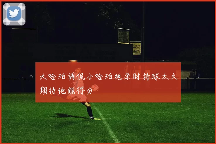 大哈珀调侃小哈珀绝杀时持球太久期待他能得分