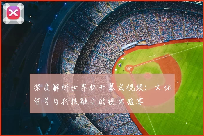 深度解析世界杯开幕式视频：文化符号与科技融合的视觉盛宴
