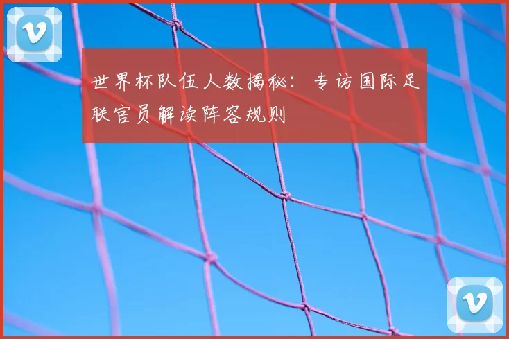 世界杯队伍人数揭秘:专访国际足联官员解读阵容规则