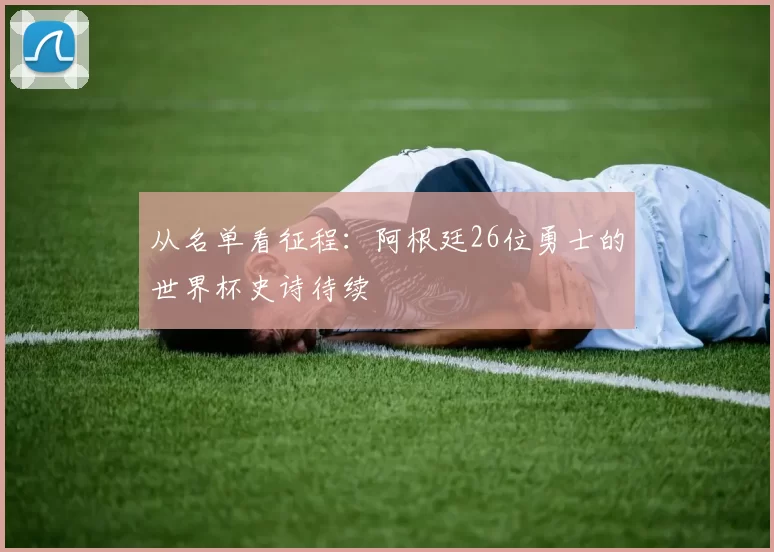 从名单看征程:阿根廷26位勇士的世界杯史诗待续