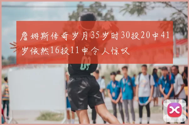 詹姆斯传奇岁月35岁时30投20中41岁依然16投11中令人惊叹