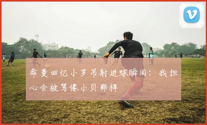 希曼回忆小罗吊射进球瞬间:我担心会被骂像小贝那样