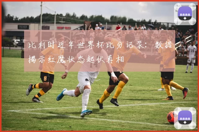 比利时近年世界杯比分记录：数据揭示红魔状态起伏真相