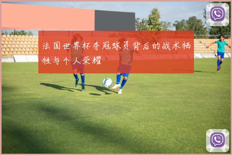 法国世界杯夺冠球员背后的战术牺牲与个人荣耀