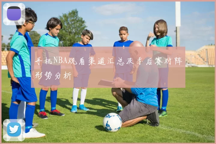 手机NBA观看渠道汇总及季后赛对阵形势分析