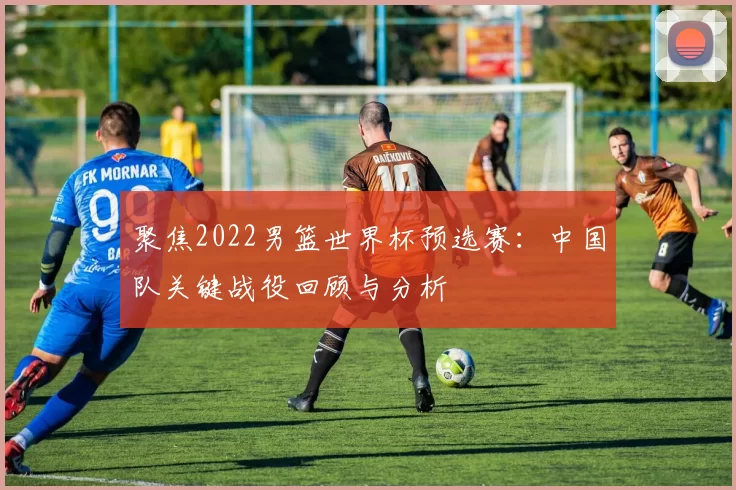 聚焦2022男篮世界杯预选赛：中国队关键战役回顾与分析