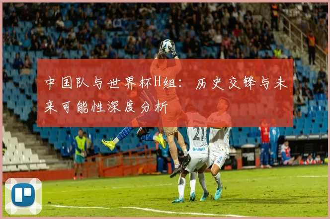 中国队与世界杯H组:历史交锋与未来可能性深度分析