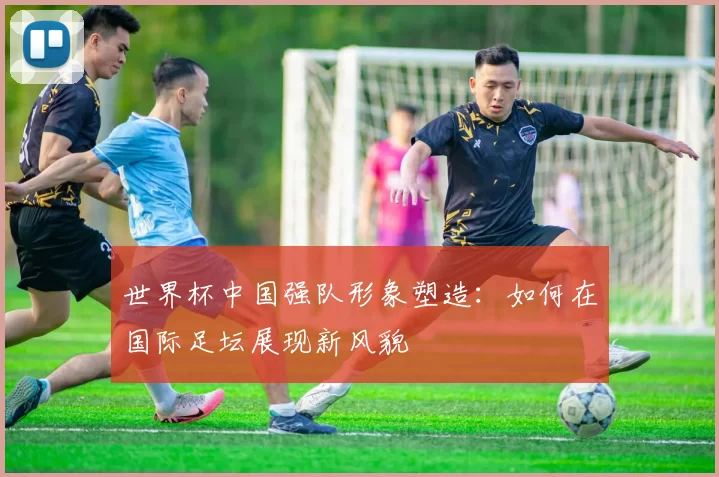 世界杯中国强队形象塑造:如何在国际足坛展现新风貌